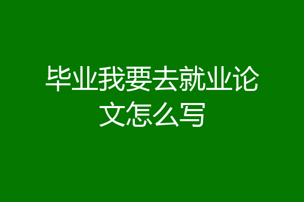 毕业我要去就业论文怎么写