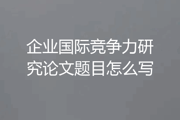 企业国际竞争力研究论文题目怎么写