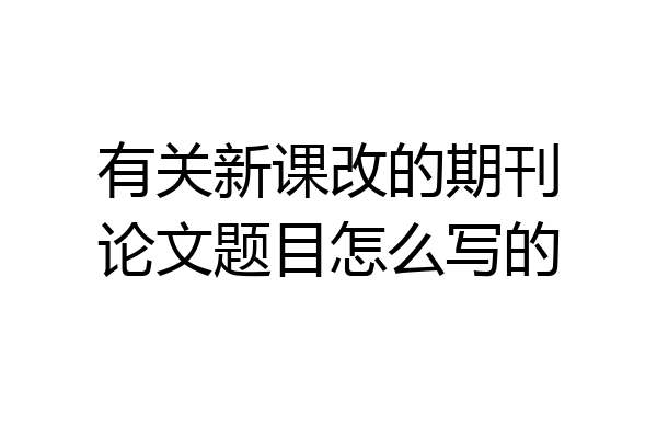 有关新课改的期刊论文题目怎么写的