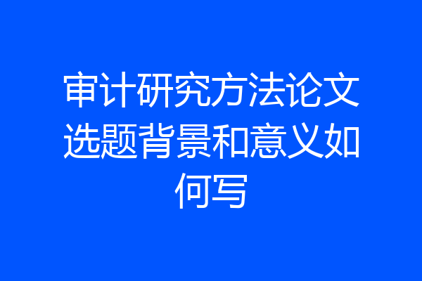 审计研究方法论文选题背景和意义如何写