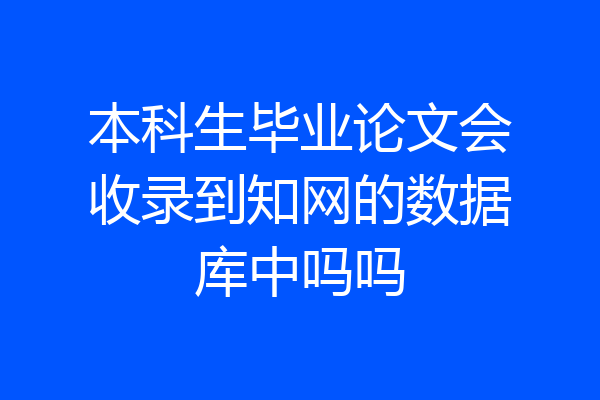 本科生毕业论文会收录到知网的数据库中吗吗