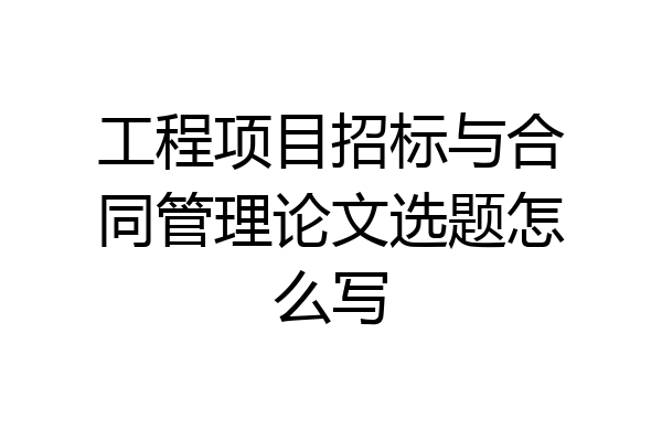 工程项目招标与合同管理论文选题怎么写