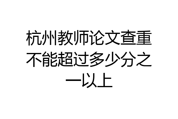 杭州教师论文查重不能超过多少分之一以上