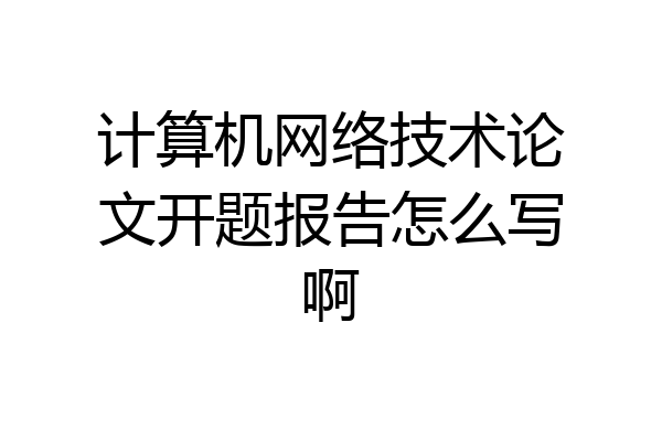 计算机网络技术论文开题报告怎么写啊