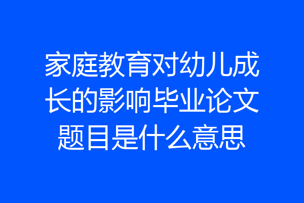 家庭教育对幼儿成长的影响毕业论文题目是什么意思
