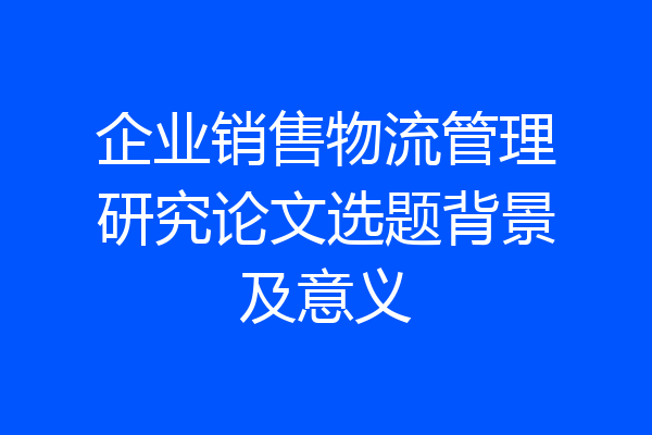 企业销售物流管理研究论文选题背景及意义