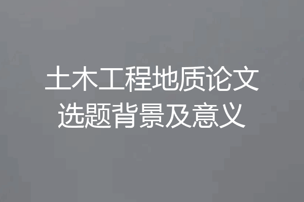 土木工程地质论文选题背景及意义