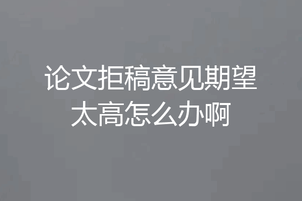 论文拒稿意见期望太高怎么办啊