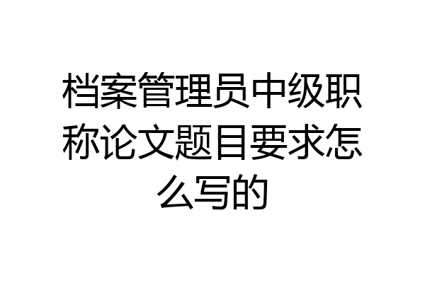 档案管理员中级职称论文题目要求怎么写的
