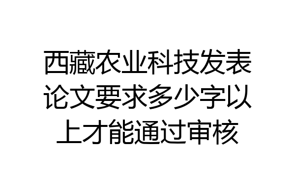 西藏农业科技发表论文要求多少字以上才能通过审核