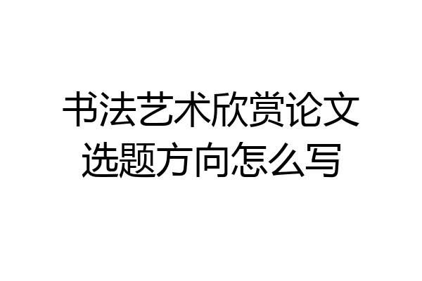 书法艺术欣赏论文选题方向怎么写