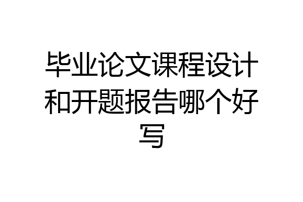 毕业论文课程设计和开题报告哪个好写
