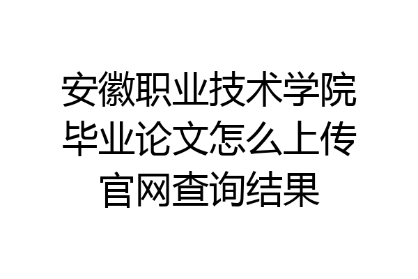 安徽职业技术学院毕业论文怎么上传官网查询结果