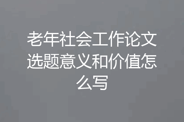 老年社会工作论文选题意义和价值怎么写