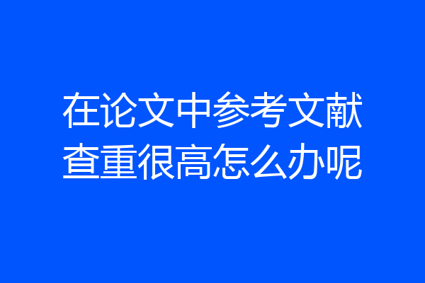 在论文中参考文献查重很高怎么办呢