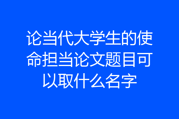 论当代大学生的使命担当论文题目可以取什么名字