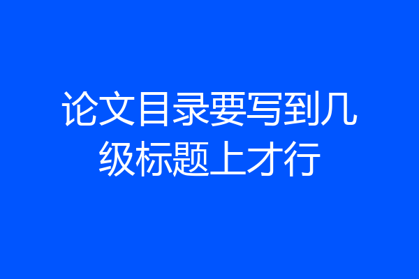 论文目录要写到几级标题上才行