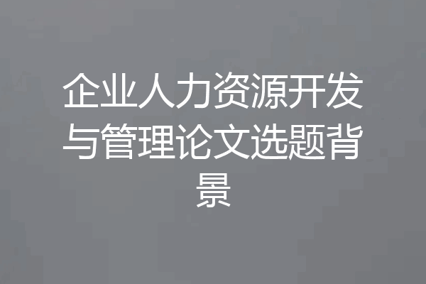 企业人力资源开发与管理论文选题背景