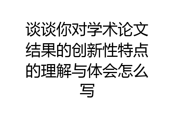 谈谈你对学术论文结果的创新性特点的理解与体会怎么写