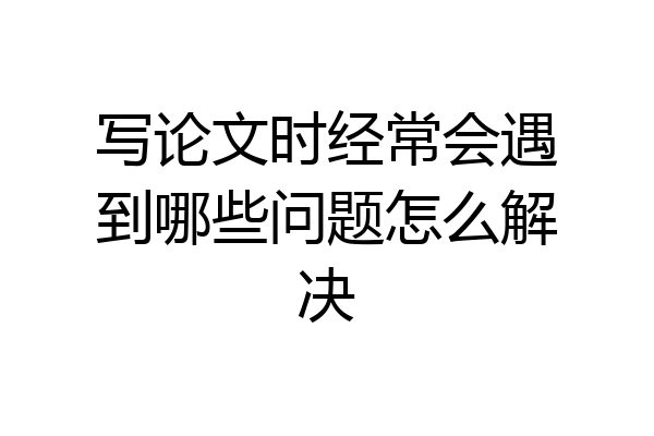 写论文时经常会遇到哪些问题怎么解决
