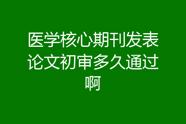 医学核心期刊发表论文初审多久通过啊