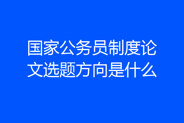 国家公务员制度论文选题方向是什么
