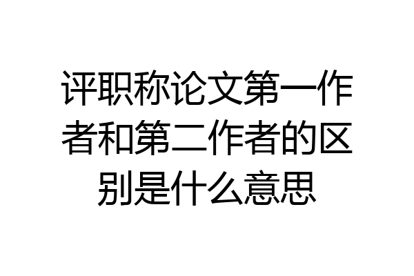 评职称论文第一作者和第二作者的区别是什么意思