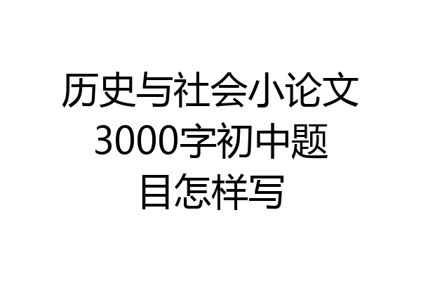 历史与社会小论文3000字初中题目怎样写
