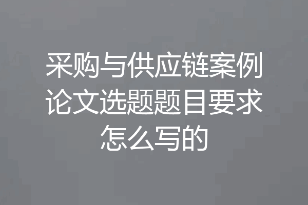 采购与供应链案例论文选题题目要求怎么写的
