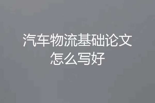 汽车物流基础论文怎么写好