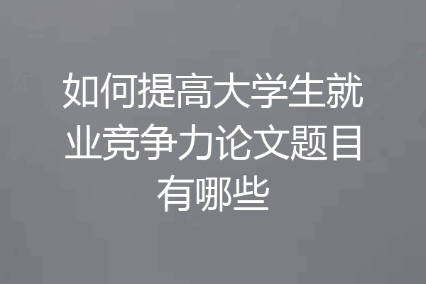 如何提高大学生就业竞争力论文题目有哪些