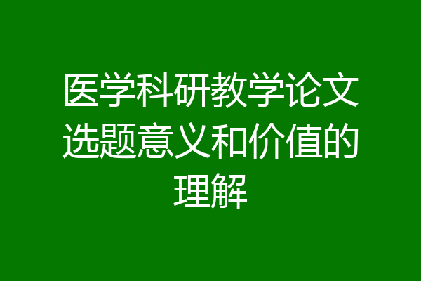 医学科研教学论文选题意义和价值的理解