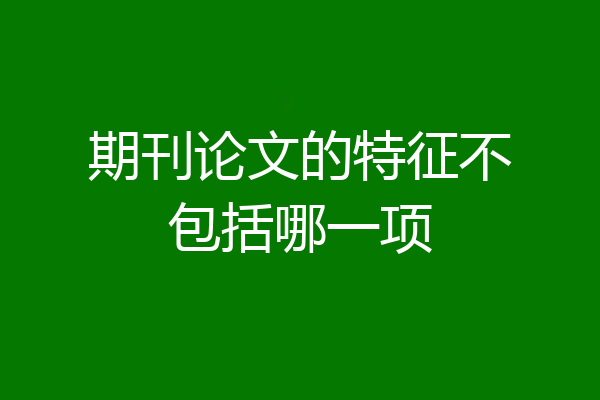 期刊论文的特征不包括哪一项