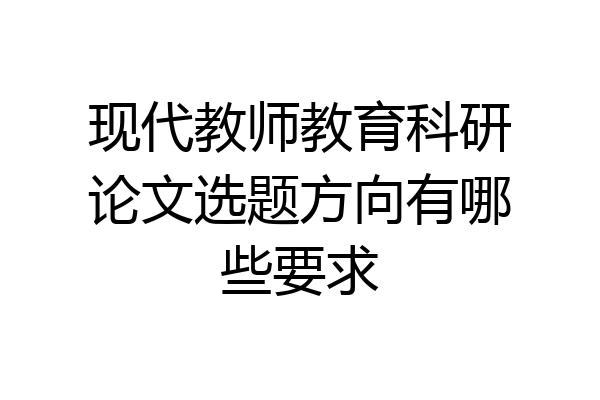 现代教师教育科研论文选题方向有哪些要求