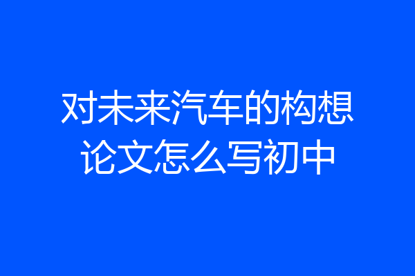 对未来汽车的构想论文怎么写初中
