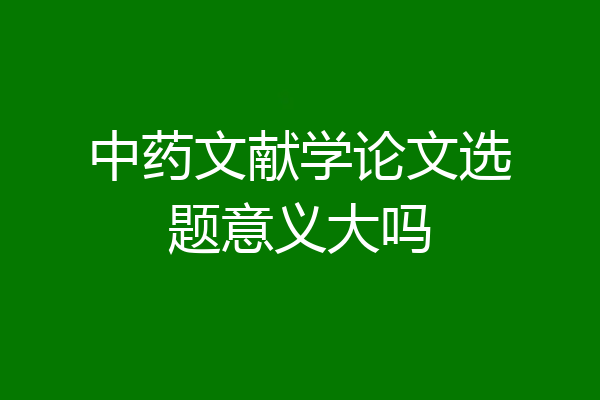 中药文献学论文选题意义大吗