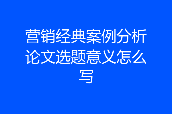 营销经典案例分析论文选题意义怎么写