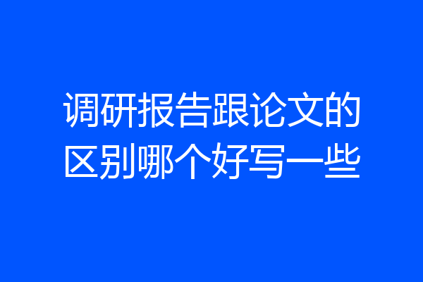 调研报告跟论文的区别哪个好写一些