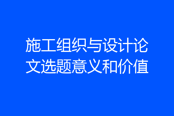 施工组织与设计论文选题意义和价值