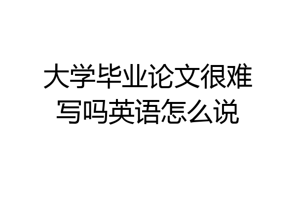 大学毕业论文很难写吗英语怎么说