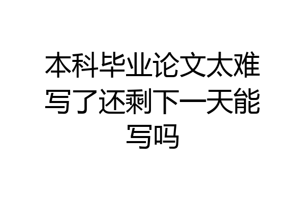 本科毕业论文太难写了还剩下一天能写吗