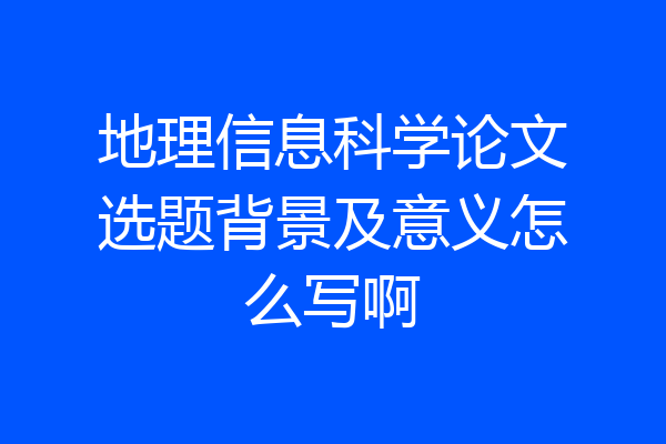 地理信息科学论文选题背景及意义怎么写啊