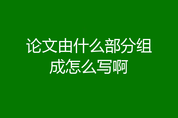 论文由什么部分组成怎么写啊