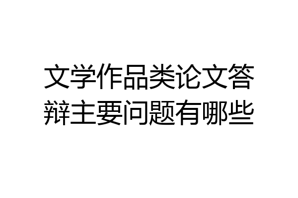 文学作品类论文答辩主要问题有哪些