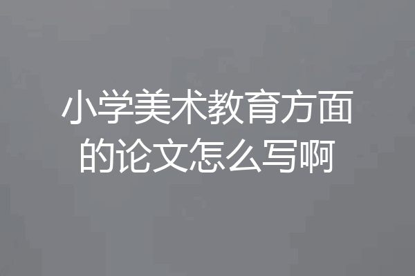 小学美术教育方面的论文怎么写啊