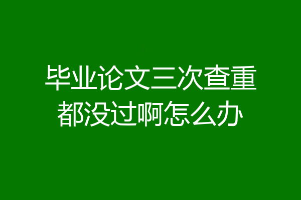 毕业论文三次查重都没过啊怎么办