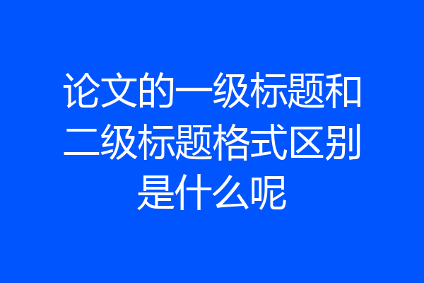 论文的一级标题和二级标题格式区别是什么呢