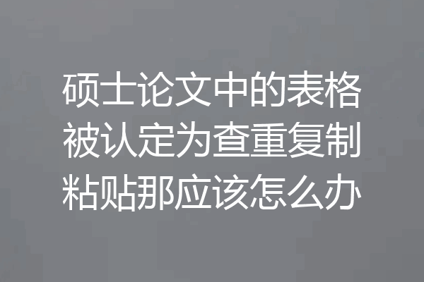 硕士论文中的表格被认定为查重复制粘贴那应该怎么办
