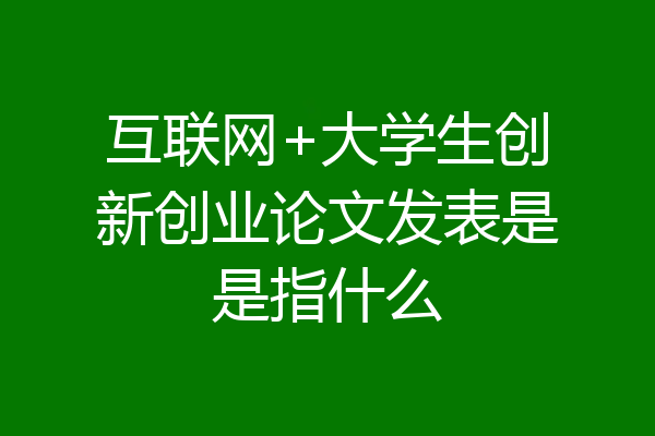 互联网+大学生创新创业论文发表是是指什么