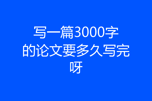写一篇3000字的论文要多久写完呀